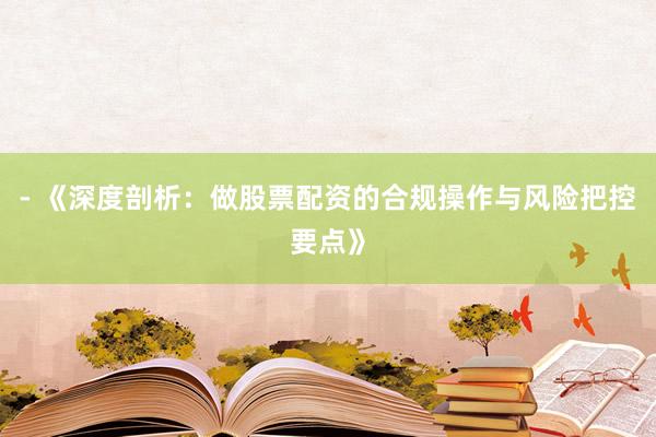 - 《深度剖析：做股票配资的合规操作与风险把控要点》