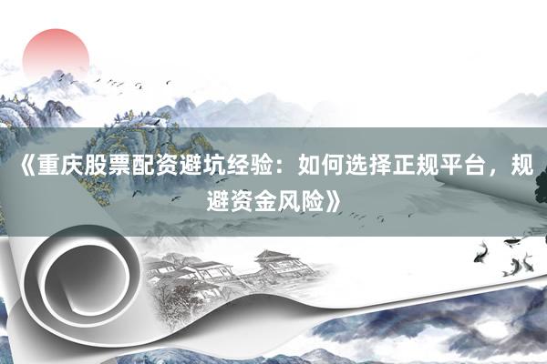 《重庆股票配资避坑经验：如何选择正规平台，规避资金风险》