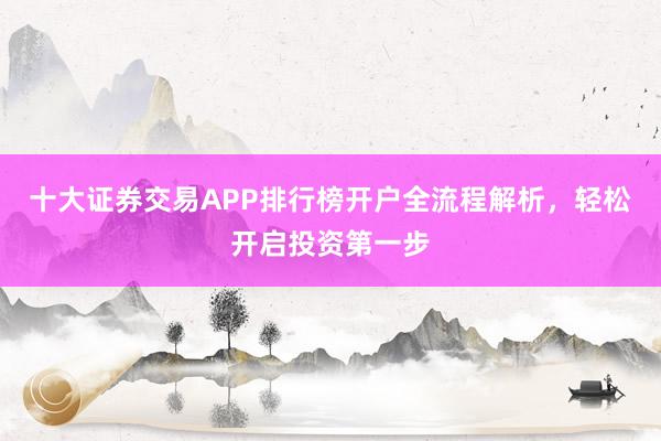 十大证券交易APP排行榜开户全流程解析，轻松开启投资第一步