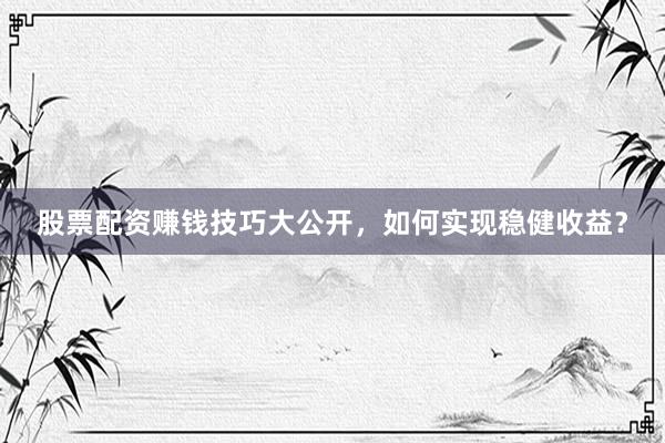 股票配资赚钱技巧大公开，如何实现稳健收益？