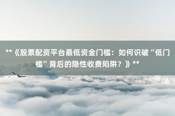**《股票配资平台最低资金门槛：如何识破“低门槛”背后的隐性收费陷阱？》**