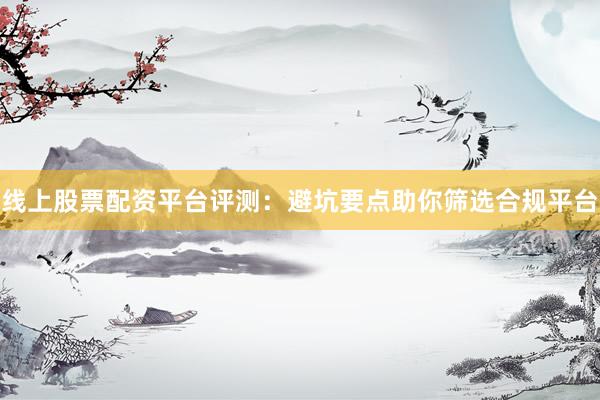 线上股票配资平台评测：避坑要点助你筛选合规平台