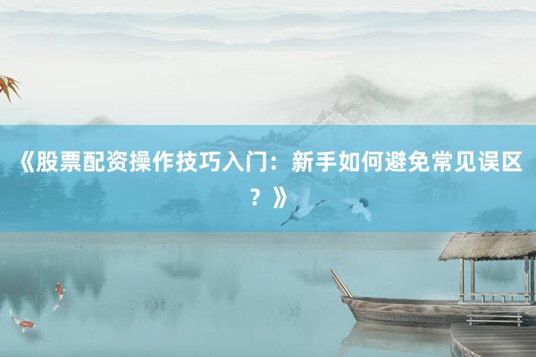 《股票配资操作技巧入门:新手如何避免常见误区?》