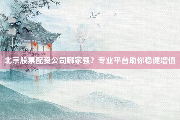 北京股票配资公司哪家强?专业平台助你稳健增值