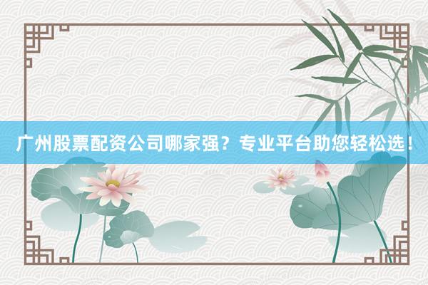 广州股票配资公司哪家强？专业平台助您轻松选！