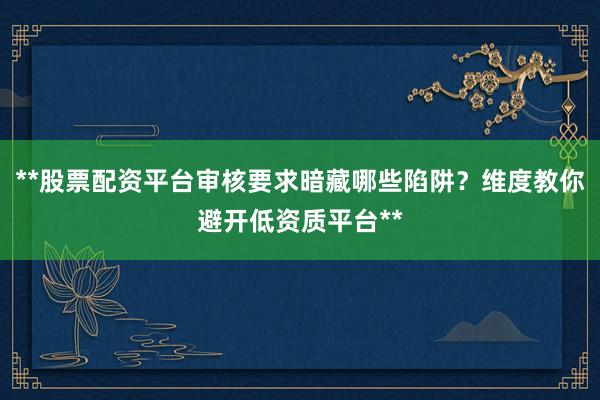 **股票配资平台审核要求暗藏哪些陷阱？维度教你避开低资质平台**