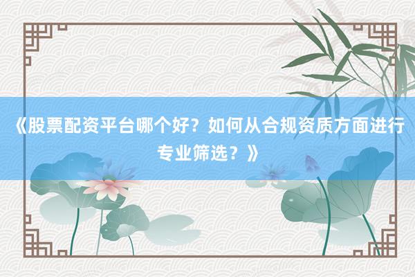《股票配资平台哪个好？如何从合规资质方面进行专业筛选？》