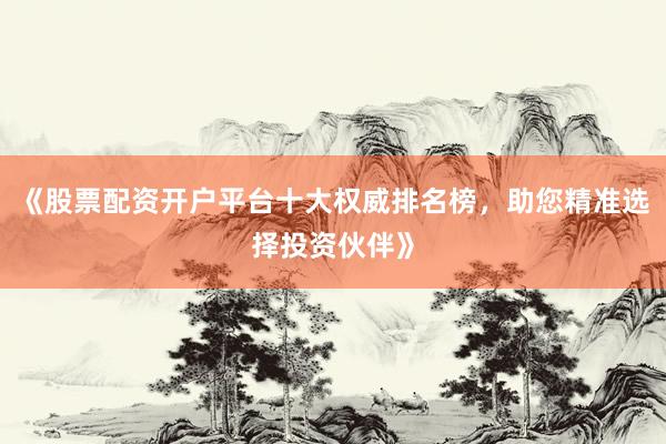 《股票配资开户平台十大权威排名榜，助您精准选择投资伙伴》