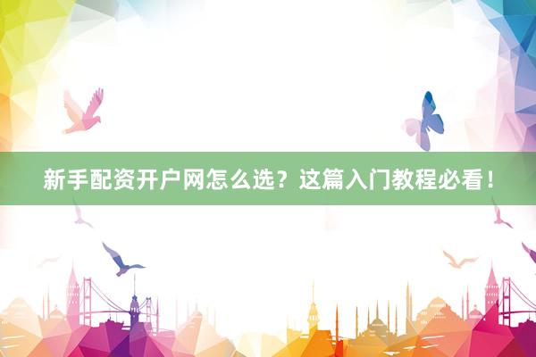 新手配资开户网怎么选？这篇入门教程必看！