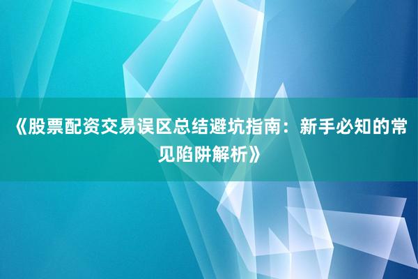 《股票配资交易误区总结避坑指南：新手必知的常见陷阱解析》