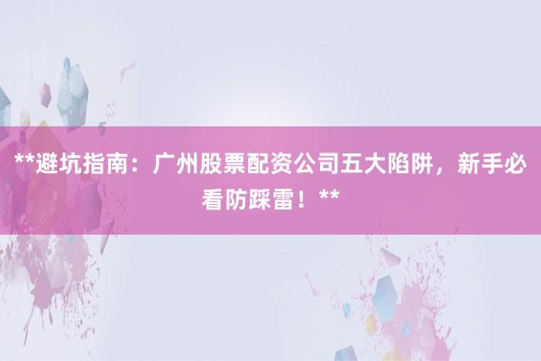 **避坑指南：广州股票配资公司五大陷阱，新手必看防踩雷！**