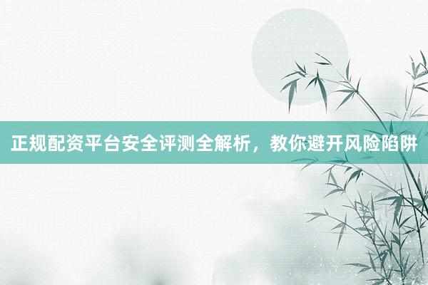 正规配资平台安全评测全解析，教你避开风险陷阱