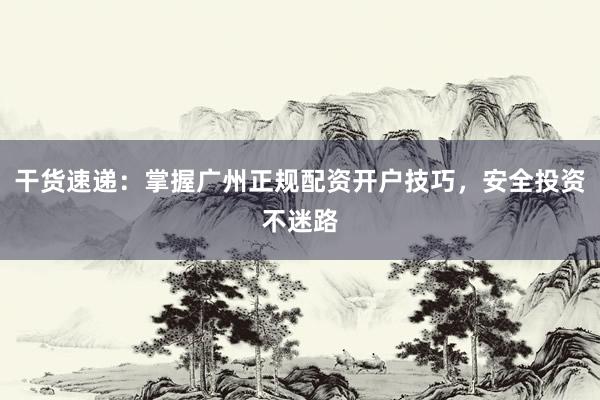 干货速递：掌握广州正规配资开户技巧，安全投资不迷路
