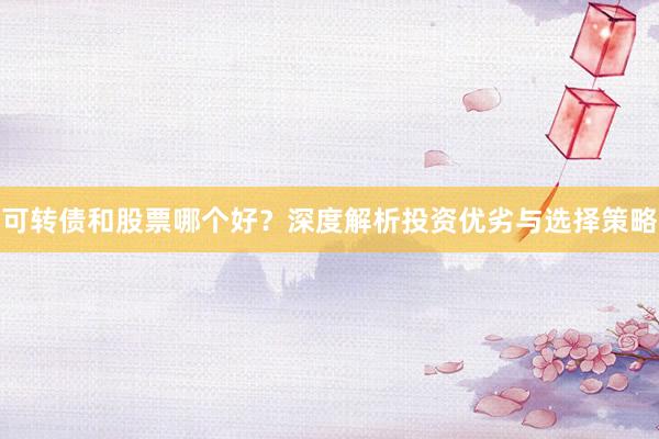 可转债和股票哪个好？深度解析投资优劣与选择策略