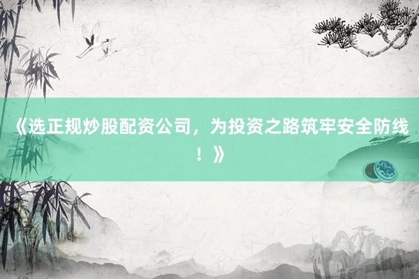 《选正规炒股配资公司，为投资之路筑牢安全防线！》