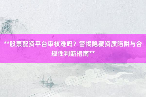 **股票配资平台审核难吗？警惕隐藏资质陷阱与合规性判断指南**
