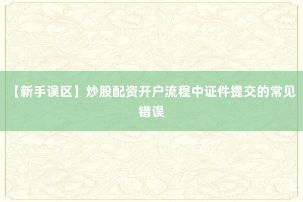 【新手误区】炒股配资开户流程中证件提交的常见错误