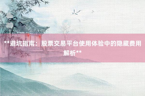 **避坑指南：股票交易平台使用体验中的隐藏费用解析**