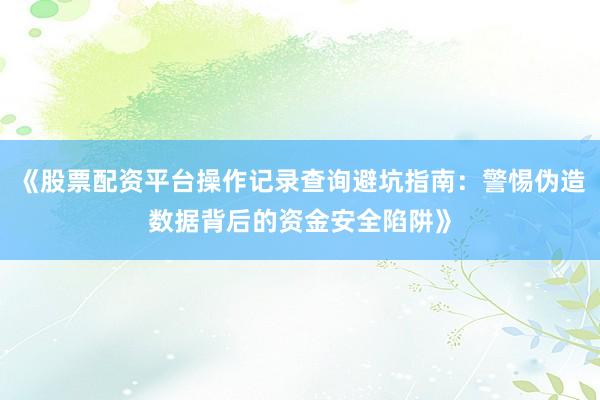 《股票配资平台操作记录查询避坑指南：警惕伪造数据背后的资金安全陷阱》