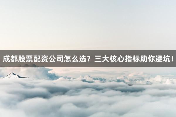 成都股票配资公司怎么选？三大核心指标助你避坑！