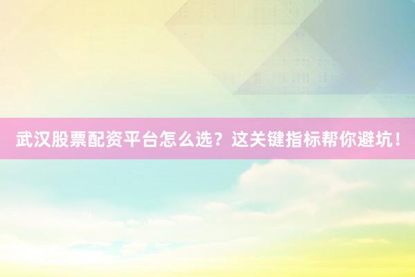 武汉股票配资平台怎么选?这关键指标帮你避坑!