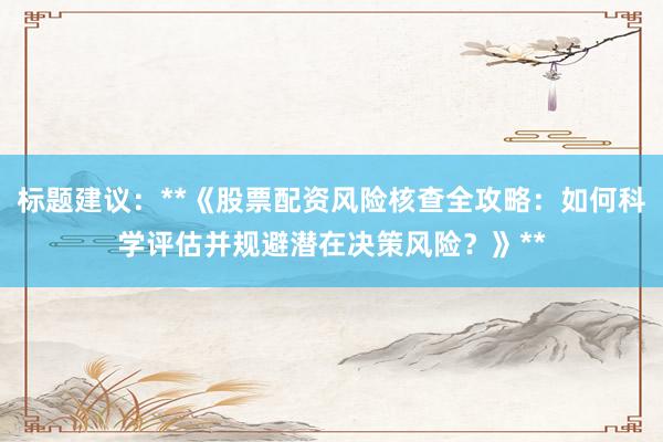 标题建议：**《股票配资风险核查全攻略：如何科学评估并规避潜在决策风险？》**