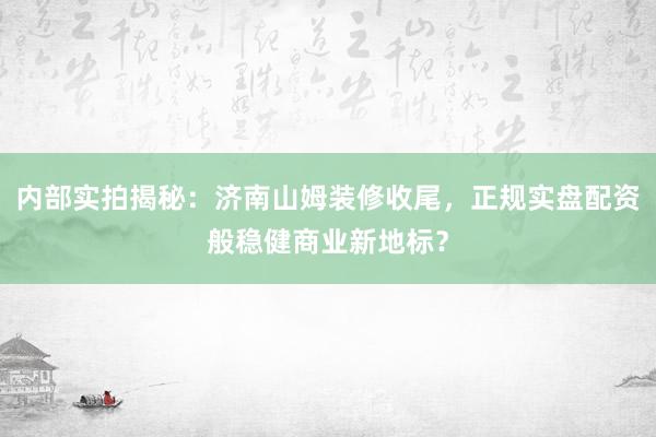 内部实拍揭秘：济南山姆装修收尾，正规实盘配资般稳健商业新地标？