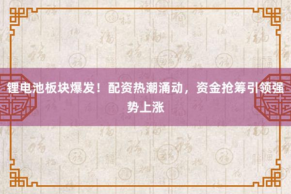 锂电池板块爆发！配资热潮涌动，资金抢筹引领强势上涨