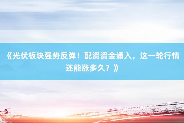 《光伏板块强势反弹！配资资金涌入，这一轮行情还能涨多久？》