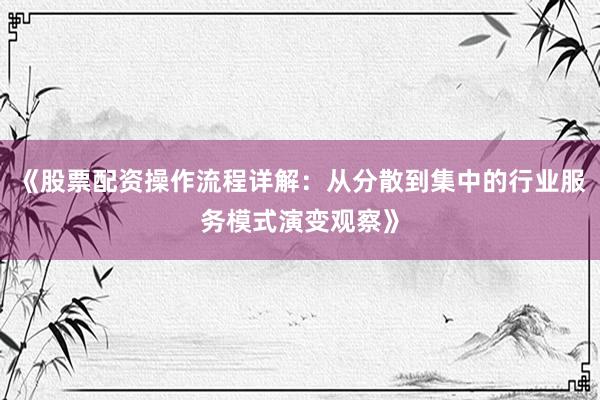 《股票配资操作流程详解：从分散到集中的行业服务模式演变观察》